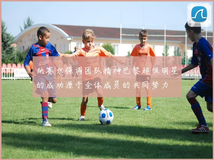 纳赛尔强调团队精神巴黎超级明星的成功源于全体成员的共同努力