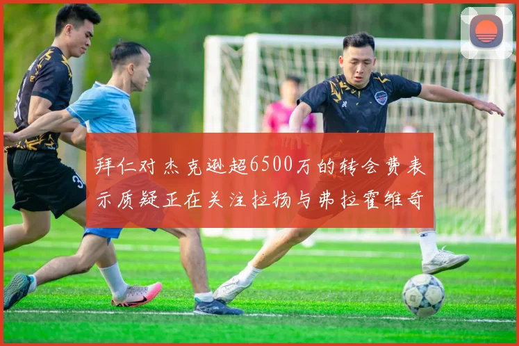 拜仁对杰克逊超6500万的转会费表示质疑正在关注拉扬与弗拉霍维奇