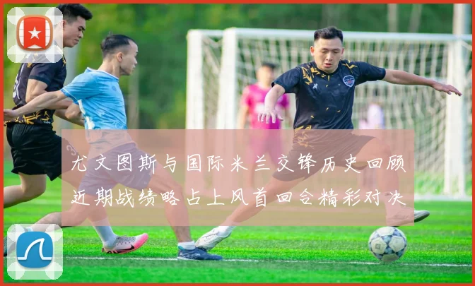 尤文图斯与国际米兰交锋历史回顾近期战绩略占上风首回合精彩对决回顾
