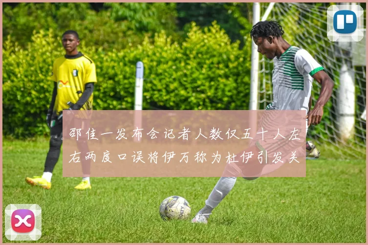 邵佳一发布会记者人数仅五十人左右两度口误将伊万称为杜伊引发关注