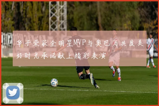 华子荣获全明星MVP与奥巴马共度美好时光承诺献上精彩表演