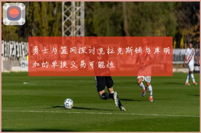 勇士与篮网探讨克拉克斯顿与库明加的单换交易可能性