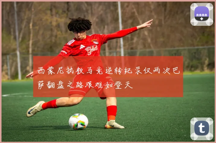 西蒙尼执教马竞逆转纪录仅两次巴萨翻盘之路艰难如登天