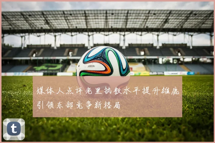 媒体人点评老里执教水平提升雄鹿引领东部竞争新格局