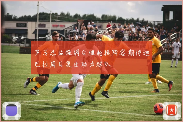 罗马总监强调合理轮换阵容期待迪巴拉周日复出助力球队