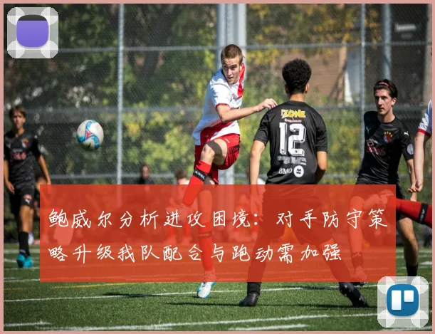 鲍威尔分析进攻困境：对手防守策略升级我队配合与跑动需加强