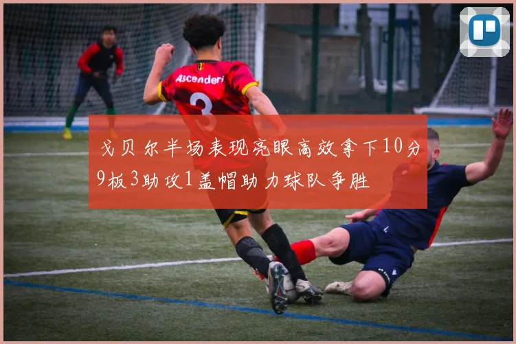 戈贝尔半场表现亮眼高效拿下10分9板3助攻1盖帽助力球队争胜