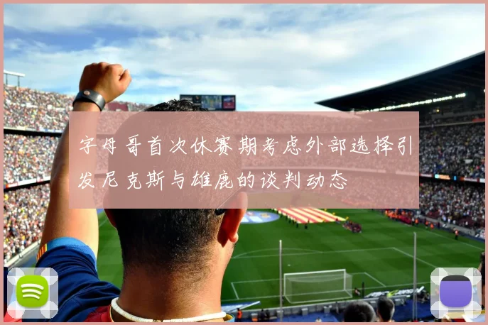 字母哥首次休赛期考虑外部选择引发尼克斯与雄鹿的谈判动态