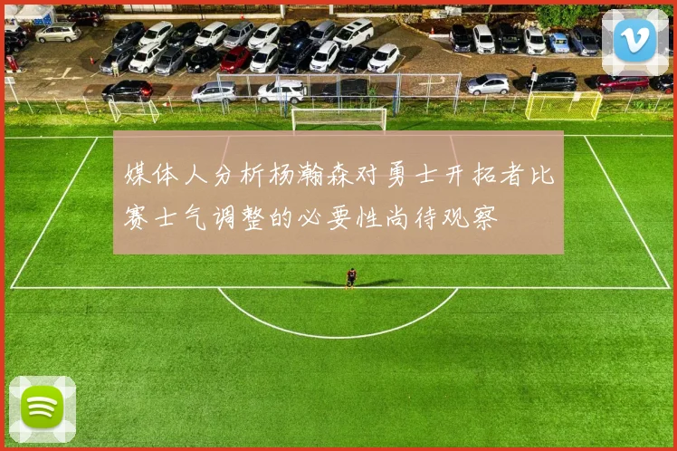 媒体人分析杨瀚森对勇士开拓者比赛士气调整的必要性尚待观察