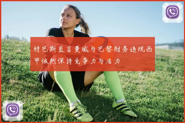 特巴斯直言曼城与巴黎财务违规西甲依然保持竞争力与活力
