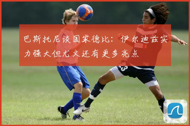 巴斯托尼谈国家德比：伊尔迪兹实力强大但尤文还有更多亮点