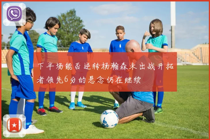 下半场能否逆转杨瀚森未出战开拓者领先6分的悬念仍在继续
