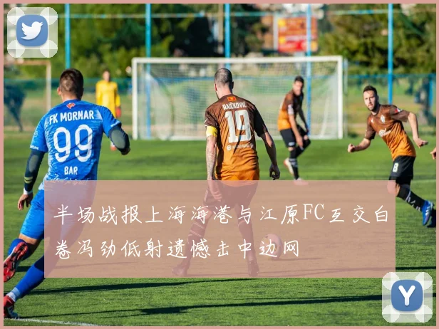 半场战报上海海港与江原FC互交白卷冯劲低射遗憾击中边网
