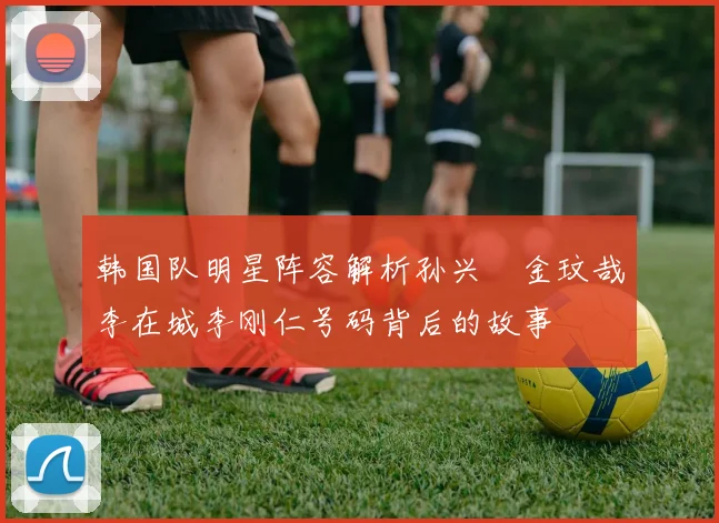 韩国队明星阵容解析孙兴慜金玟哉李在城李刚仁号码背后的故事