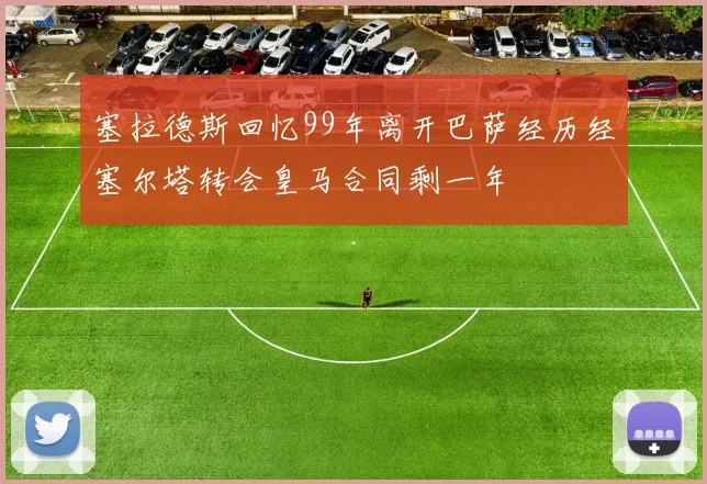 塞拉德斯回忆99年离开巴萨经历经塞尔塔转会皇马合同剩一年