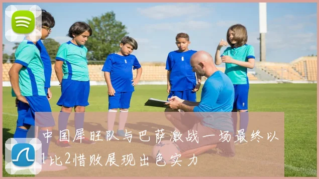 中国犀旺队与巴萨激战一场最终以1比2惜败展现出色实力