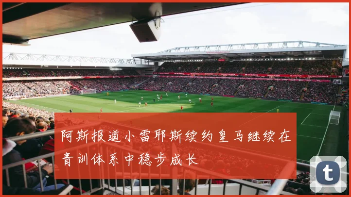 阿斯报道小雷耶斯续约皇马继续在青训体系中稳步成长