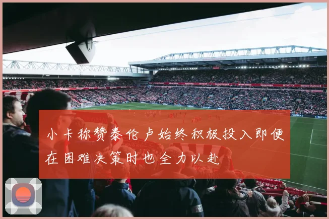 小卡称赞泰伦卢始终积极投入即便在困难决策时也全力以赴